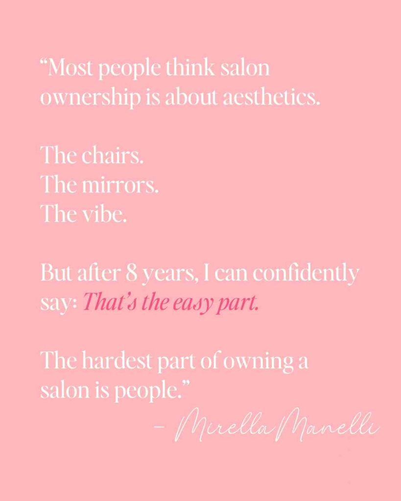 “Most people think salon ownership is about aesthetics.

The chairs.
The mirrors.
The vibe.

But after 8 years, I can confidently say: That’s the easy part.

The hardest part of owning a salon is people.” - Mirella Manelli